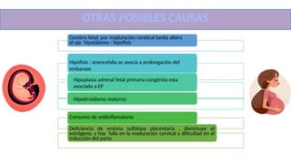 OTRAS POS IBLES CAUS AS
Cerebro fetal: por maduración cerebral tardía altera
el eje hipotálamo - hipofisis
Hipófisis : anencefalia se asocia a prolongación del
embarazo
Hipoplasia adrenal fetal primaria congénita esta
asociado a EP
Hipotiroidismo materno
Consumo de antiinflamatorio
Deficiencia de enzima sulfatasa placentaria , disminuye el
estrógeno, y hay falla en la maduración cervical y dificultad en el
inducción del parto
OTRAS POSIBLES CAUSAS
 