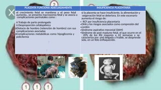 PLACENTA FUNCIONA ADECUADAMENTE INSUFICIENCIA PLACENTARIA
el crecimiento fetal se mantiene y el peso fetal
aumenta., se presenta macrosomía fetal y se asocia a
complicaciones perinatales como :
o Trabajo de parto prolongado
o Desproporción cefalopélvica
oDistocia de hombro (retención de hombro) con sus
complicaciones asociadas
oComplicaciones metabólicas como hipoglicemia y
policitemia
si la placenta se hace insuficiente, la alimentación y
oxigenación fetal se deteriora. En este escenario
aumenta el riesgo de:
• RCF por insuficiencia placentaria
•OHA y los riesgos asociados como compresión del
•cordón
•Síndrome aspirativo meconial (SAM)
•Síndrome de post madurez fetal, el que ocurre en el
20% de los RN mayores a 42 semanas y se
caracteriza por: piel delgada y friable, se desprende
sola, en un feto enflaquecido.
 