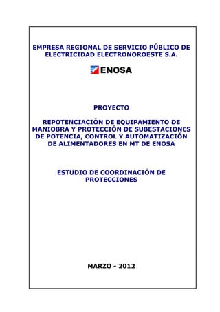 EMPRESA REGIONAL DE SERVICIO PÚBLICO DE
ELECTRICIDAD ELECTRONOROESTE S.A.
PROYECTO
REPOTENCIACIÓN DE EQUIPAMIENTO DE
MANIOBRA Y PROTECCIÓN DE SUBESTACIONES
DE POTENCIA, CONTROL Y AUTOMATIZACIÓN
DE ALIMENTADORES EN MT DE ENOSA
ESTUDIO DE COORDINACIÓN DE
PROTECCIONES
MARZO - 2012
 