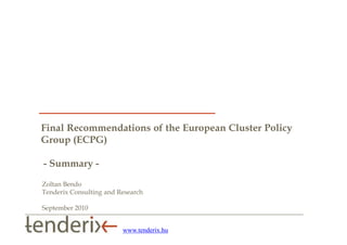 Final Recommendations of the European Cluster Policy
Group (ECPG)

- Summary -
Zoltan Bendo
Tenderix Consulting and Research

September 2010


                         www.tenderix.hu
 
