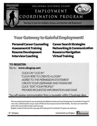 PersonalCareerCounseling
Assessment&Training
Resume Development
InterviewCoaching
CareerSearchStrategies
Networking&Communication
Resource Navigation
VirtualTraining
Thisnew employment network was launched by the Oklahoma National Guard Employment Coordination Program's
team who understands the unique needs of National Guard personnel and their families. Our team can meet these
needs with a personalized career search process.
Register today and discover the manyways the Employment Coordination Program can assist you.
@okngecp WVIJIN.facebook.com/okngecp
 
