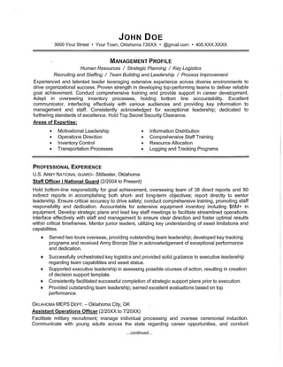 JOHN DOE
3000 Your Street· Your Town, Oklahoma 73XXX • @gmail.com • 405.XXX.XXXX
MANAGEMENT PROFILE
Human Resources / Strategic Planning / Key Logistics
Recruiting and Staffing / Team Building and Leadership / Process Improvement
Experienced and talented leader leveraging extensive experience across diverse environments to
drive organizational success. Proven strength in developing top-performing teams to deliver reliable
goal achievement. Conduct comprehensive training and provide support in career development.
Adept in overseeing inventory processes, holding bottom line accountability. Excellent
communicator, interfacing effectively with various audiences and providing key information to
management and staff. Consistently acknowledged for exceptional leadership; dedicated to
furthering standards of excellence. Hold Top Secret Security Clearance.
Areas of Expertise:
• Motivational Leadership
• Operations Direction
• Inventory Control
• Transportation Processes
• Information Distribution
• Comprehensive Staff Training
• Resource Allocation
• Logging and Tracking Programs
PROFESSIONAL EXPERIENCE
U.S. ARMY NATIONAL GUARD- Stillwater, Oklahoma
Staff Officer I National Guard (2/2004 to Present)
Hold bottom-line responsibility for goal achievement, overseeing team of 38 direct reports and 80
indirect reports in accomplishing both short- and long-term objectives; report directly to senior
leadership. Ensure critical accuracy to drive safety; conduct comprehensive training, promoting staff
responsibility and dedication. Accountable for extensive equipment inventory including $6M+ in
equipment. Develop strategic plans and lead key staff meetings to facilitate streamlined operations.
Interface effectively with staff and management to ensure clear direction and foster optimal results
within critical timeframes. Mentor junior leaders, utilizing key understanding of asset limitations and
capabilities.
+ Served two tours overseas, providing outstanding team leadership; developed key tracking
programs and received Army Bronze Star in acknowledgement of exceptional performance
and dedication.
+ Successfully orchestrated key logistics and provided solid guidance to executive leadership
regarding team capabilities and asset status.
+ Supported executive leadership in assessing possible courses of action, resulting in creation
of decision support template.
+ Consistently facilitated successful completion of strategic support plans prior to execution.
+ Provided outstanding team leadership; earned excellent evaluations based on top
performance.
OKLAHOMA MEPS DEPT. - Oklahoma City, OK
Assistant Operations Officer (2/20XX to 7/20XX)
Facilitate military recruitment; manage individual processing and oversee ceremonial induction.
Communicate with young adults across the state regarding career opportunities, and conduct
...continued...
 