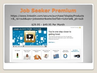 Job Seeker Premiumhttps://www.linkedin.com/secure/purchase?displayProducts=&_ra=sub&ups=jobseeker&selectedTab=tutorial&_pt=sub$29.95 - $49.95 Per Month
