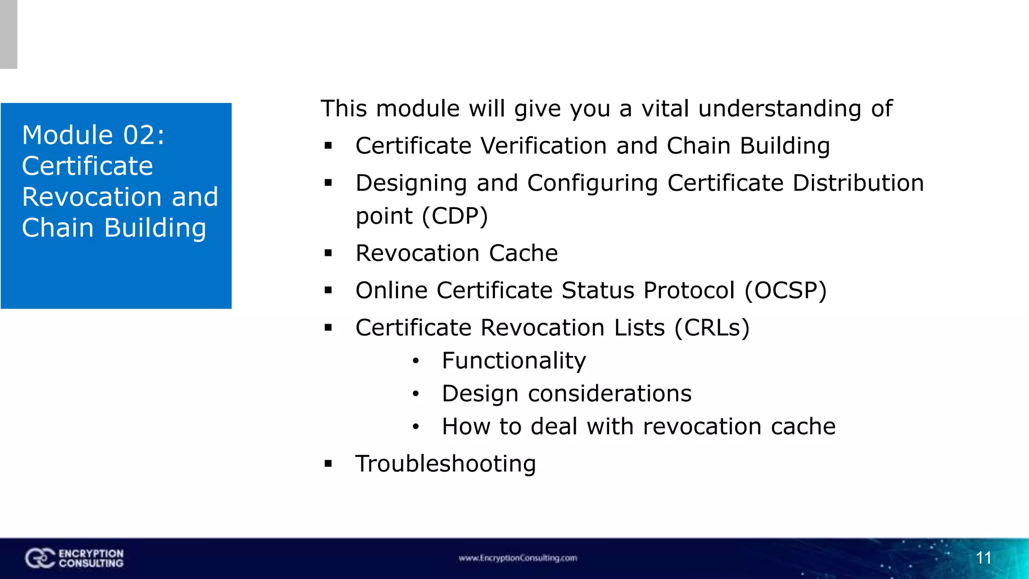 11
Module 02:
Certificate
Revocation and
Chain Building
This module will give you a vital understanding of
 Certificate Verification and Chain Building
 Designing and Configuring Certificate Distribution
point (CDP)
 Revocation Cache
 Online Certificate Status Protocol (OCSP)
 Certificate Revocation Lists (CRLs)
• Functionality
• Design considerations
• How to deal with revocation cache
 Troubleshooting
 