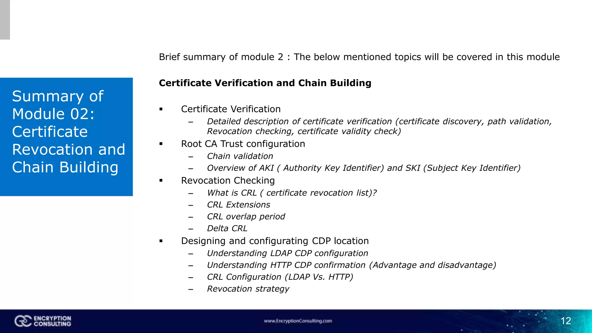 12
Brief summary of module 2 : The below mentioned topics will be covered in this module
Certificate Verification and Chain Building
 Certificate Verification
– Detailed description of certificate verification (certificate discovery, path validation,
Revocation checking, certificate validity check)
 Root CA Trust configuration
– Chain validation
– Overview of AKI ( Authority Key Identifier) and SKI (Subject Key Identifier)
 Revocation Checking
– What is CRL ( certificate revocation list)?
– CRL Extensions
– CRL overlap period
– Delta CRL
 Designing and configurating CDP location
– Understanding LDAP CDP configuration
– Understanding HTTP CDP confirmation (Advantage and disadvantage)
– CRL Configuration (LDAP Vs. HTTP)
– Revocation strategy
Summary of
Module 02:
Certificate
Revocation and
Chain Building
 