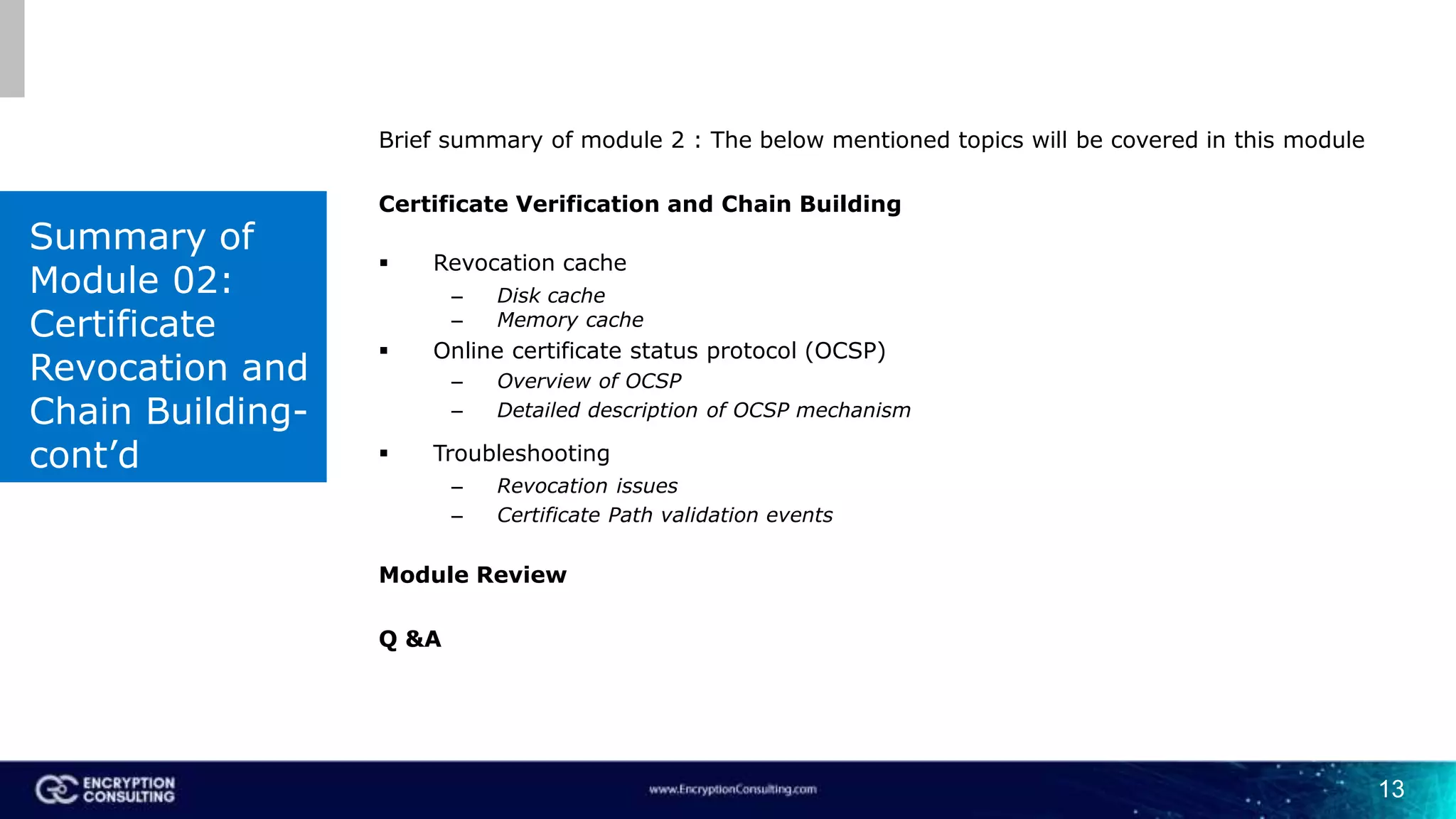 13
Brief summary of module 2 : The below mentioned topics will be covered in this module
Certificate Verification and Chain Building
 Revocation cache
– Disk cache
– Memory cache
 Online certificate status protocol (OCSP)
– Overview of OCSP
– Detailed description of OCSP mechanism
 Troubleshooting
– Revocation issues
– Certificate Path validation events
Module Review
Q &A
Summary of
Module 02:
Certificate
Revocation and
Chain Building-
cont’d
 