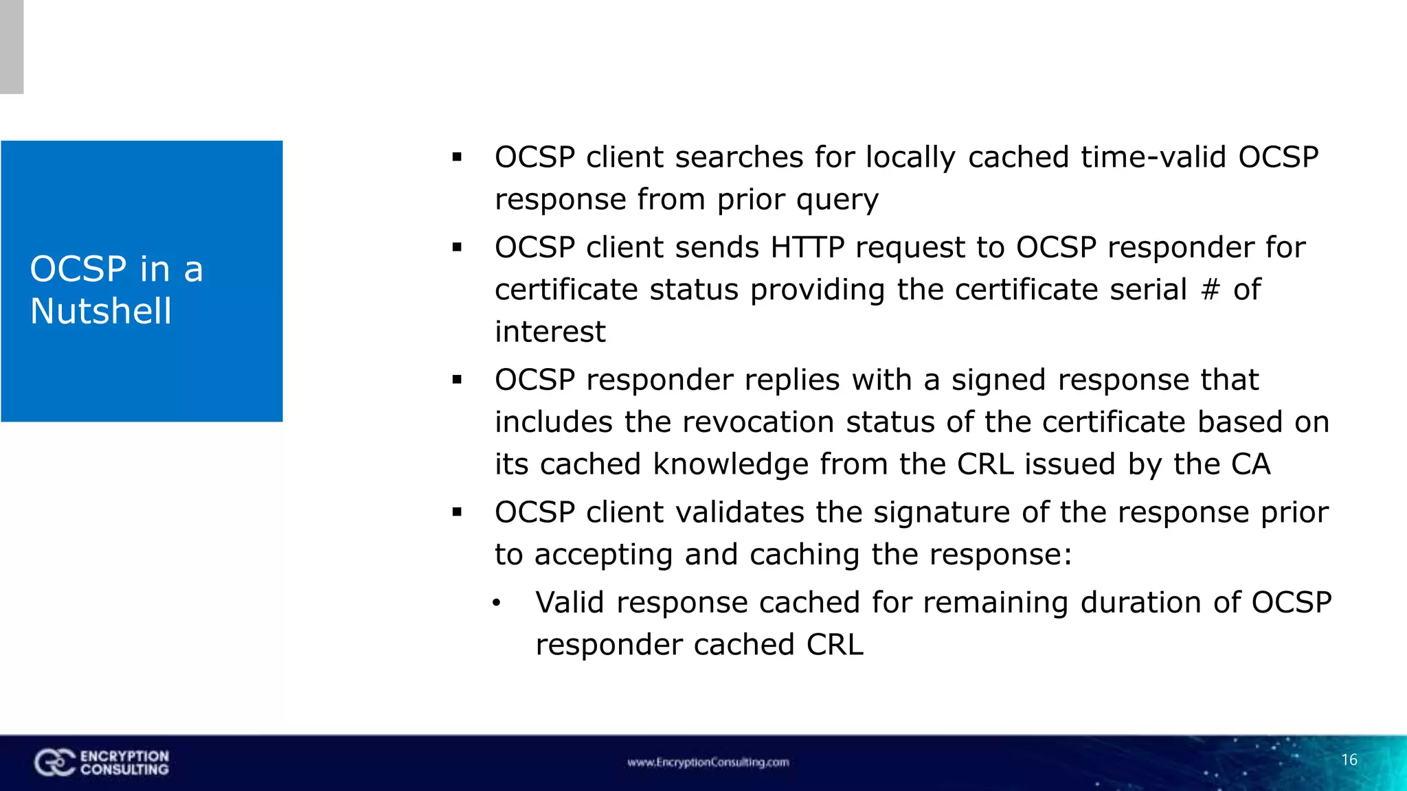 16
OCSP in a
Nutshell
 OCSP client searches for locally cached time-valid OCSP
response from prior query
 OCSP client sends HTTP request to OCSP responder for
certificate status providing the certificate serial # of
interest
 OCSP responder replies with a signed response that
includes the revocation status of the certificate based on
its cached knowledge from the CRL issued by the CA
 OCSP client validates the signature of the response prior
to accepting and caching the response:
• Valid response cached for remaining duration of OCSP
responder cached CRL
 