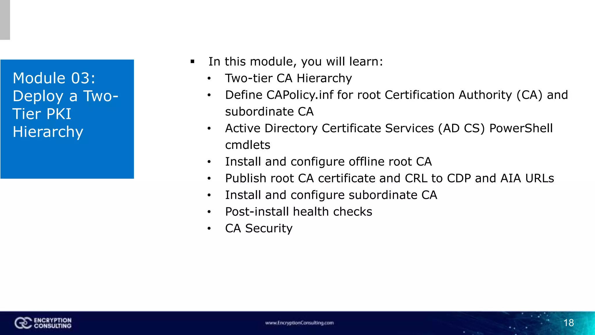 18
Module 03:
Deploy a Two-
Tier PKI
Hierarchy
 In this module, you will learn:
• Two-tier CA Hierarchy
• Define CAPolicy.inf for root Certification Authority (CA) and
subordinate CA
• Active Directory Certificate Services (AD CS) PowerShell
cmdlets
• Install and configure offline root CA
• Publish root CA certificate and CRL to CDP and AIA URLs
• Install and configure subordinate CA
• Post-install health checks
• CA Security
 