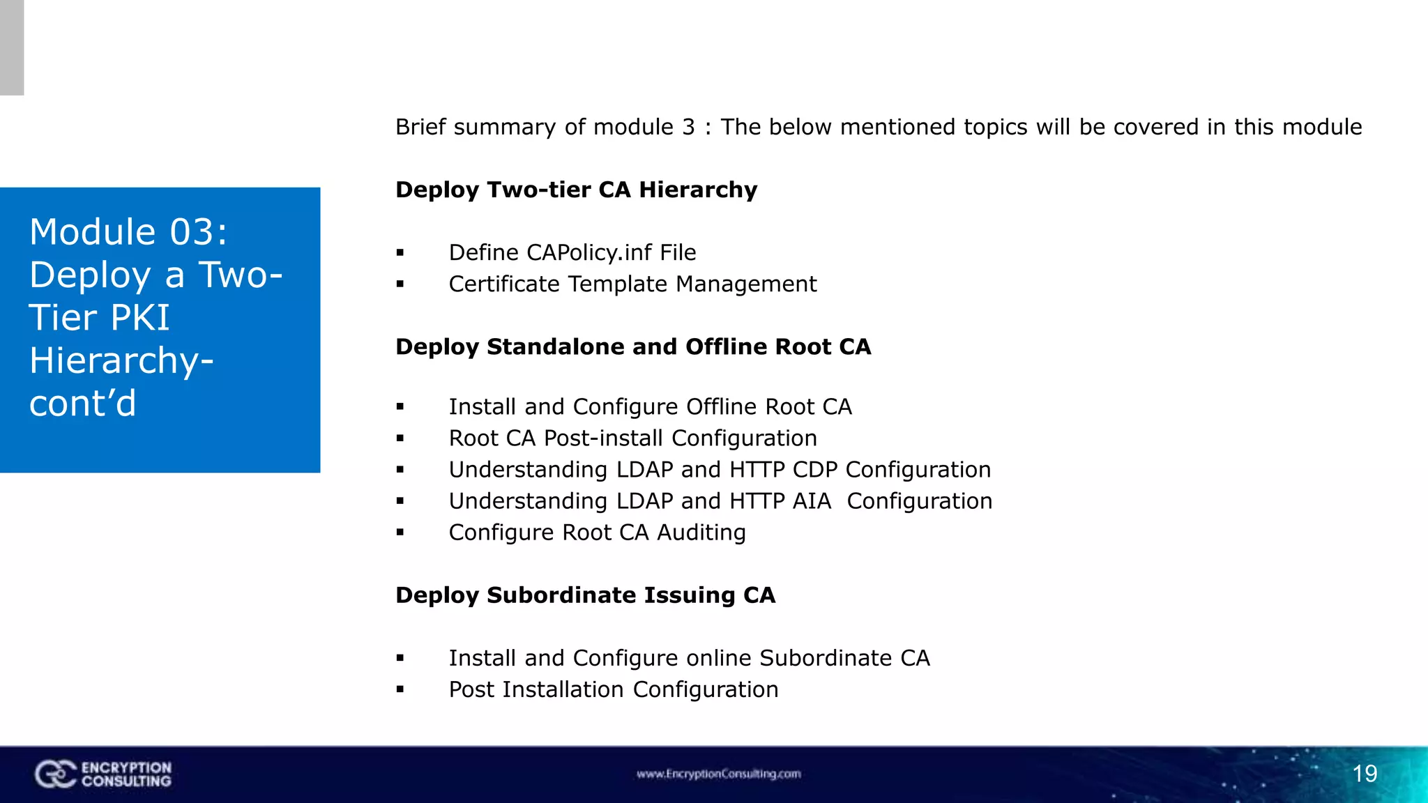 19
Brief summary of module 3 : The below mentioned topics will be covered in this module
Deploy Two-tier CA Hierarchy
 Define CAPolicy.inf File
 Certificate Template Management
Deploy Standalone and Offline Root CA
 Install and Configure Offline Root CA
 Root CA Post-install Configuration
 Understanding LDAP and HTTP CDP Configuration
 Understanding LDAP and HTTP AIA Configuration
 Configure Root CA Auditing
Deploy Subordinate Issuing CA
 Install and Configure online Subordinate CA
 Post Installation Configuration
Module 03:
Deploy a Two-
Tier PKI
Hierarchy-
cont’d
 