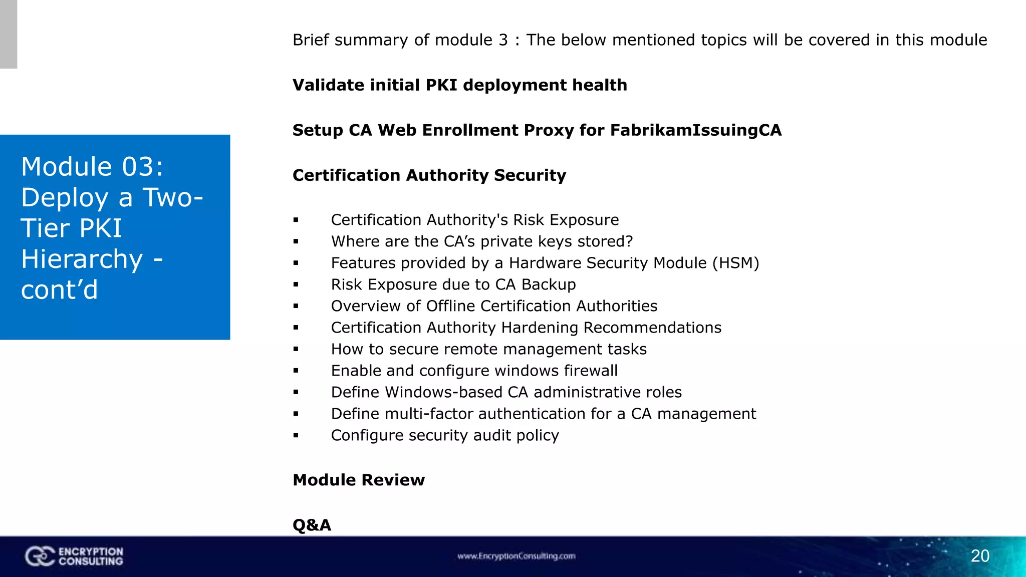 20
Brief summary of module 3 : The below mentioned topics will be covered in this module
Validate initial PKI deployment health
Setup CA Web Enrollment Proxy for FabrikamIssuingCA
Certification Authority Security
 Certification Authority's Risk Exposure
 Where are the CA’s private keys stored?
 Features provided by a Hardware Security Module (HSM)
 Risk Exposure due to CA Backup
 Overview of Offline Certification Authorities
 Certification Authority Hardening Recommendations
 How to secure remote management tasks
 Enable and configure windows firewall
 Define Windows-based CA administrative roles
 Define multi-factor authentication for a CA management
 Configure security audit policy
Module Review
Q&A
Module 03:
Deploy a Two-
Tier PKI
Hierarchy -
cont’d
 
