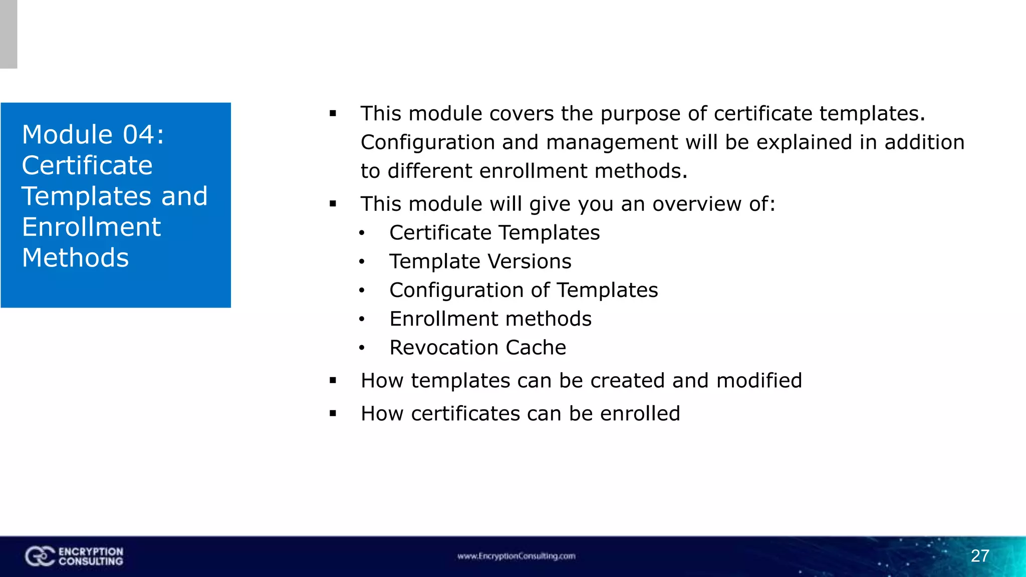 27
Module 04:
Certificate
Templates and
Enrollment
Methods
 This module covers the purpose of certificate templates.
Configuration and management will be explained in addition
to different enrollment methods.
 This module will give you an overview of:
• Certificate Templates
• Template Versions
• Configuration of Templates
• Enrollment methods
• Revocation Cache
 How templates can be created and modified
 How certificates can be enrolled
 
