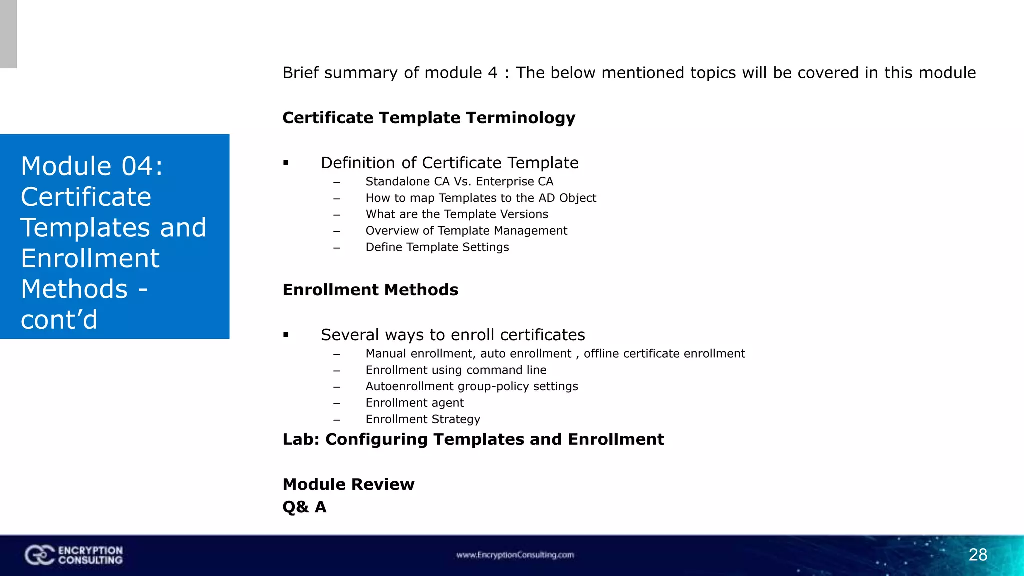 28
Brief summary of module 4 : The below mentioned topics will be covered in this module
Certificate Template Terminology
 Definition of Certificate Template
– Standalone CA Vs. Enterprise CA
– How to map Templates to the AD Object
– What are the Template Versions
– Overview of Template Management
– Define Template Settings
Enrollment Methods
 Several ways to enroll certificates
– Manual enrollment, auto enrollment , offline certificate enrollment
– Enrollment using command line
– Autoenrollment group-policy settings
– Enrollment agent
– Enrollment Strategy
Lab: Configuring Templates and Enrollment
Module Review
Q& A
Module 04:
Certificate
Templates and
Enrollment
Methods -
cont’d
 