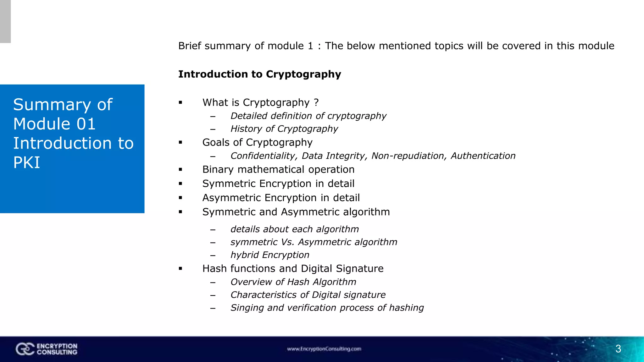 3
Brief summary of module 1 : The below mentioned topics will be covered in this module
Introduction to Cryptography
 What is Cryptography ?
– Detailed definition of cryptography
– History of Cryptography
 Goals of Cryptography
– Confidentiality, Data Integrity, Non-repudiation, Authentication
 Binary mathematical operation
 Symmetric Encryption in detail
 Asymmetric Encryption in detail
 Symmetric and Asymmetric algorithm
– details about each algorithm
– symmetric Vs. Asymmetric algorithm
– hybrid Encryption
 Hash functions and Digital Signature
– Overview of Hash Algorithm
– Characteristics of Digital signature
– Singing and verification process of hashing
Summary of
Module 01
Introduction to
PKI
 