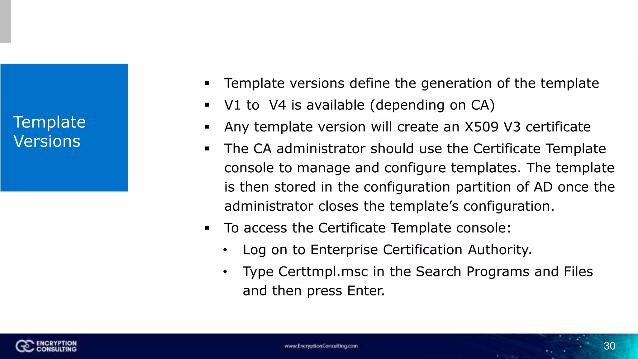 Template
Versions
 Template versions define the generation of the template
 V1 to V4 is available (depending on CA)
 Any template version will create an X509 V3 certificate
 The CA administrator should use the Certificate Template
console to manage and configure templates. The template
is then stored in the configuration partition of AD once the
administrator closes the template’s configuration.
 To access the Certificate Template console:
• Log on to Enterprise Certification Authority.
• Type Certtmpl.msc in the Search Programs and Files
and then press Enter.
30
 