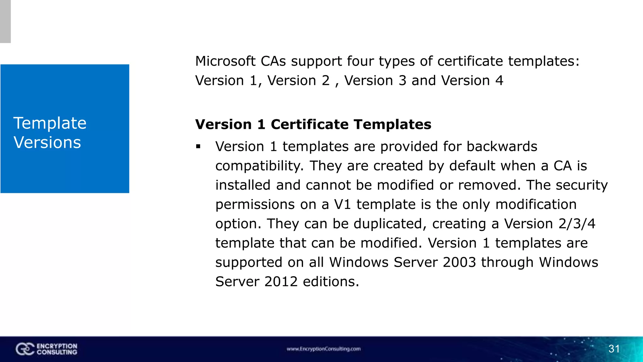 Template
Versions
Microsoft CAs support four types of certificate templates:
Version 1, Version 2 , Version 3 and Version 4
Version 1 Certificate Templates
 Version 1 templates are provided for backwards
compatibility. They are created by default when a CA is
installed and cannot be modified or removed. The security
permissions on a V1 template is the only modification
option. They can be duplicated, creating a Version 2/3/4
template that can be modified. Version 1 templates are
supported on all Windows Server 2003 through Windows
Server 2012 editions.
31
 