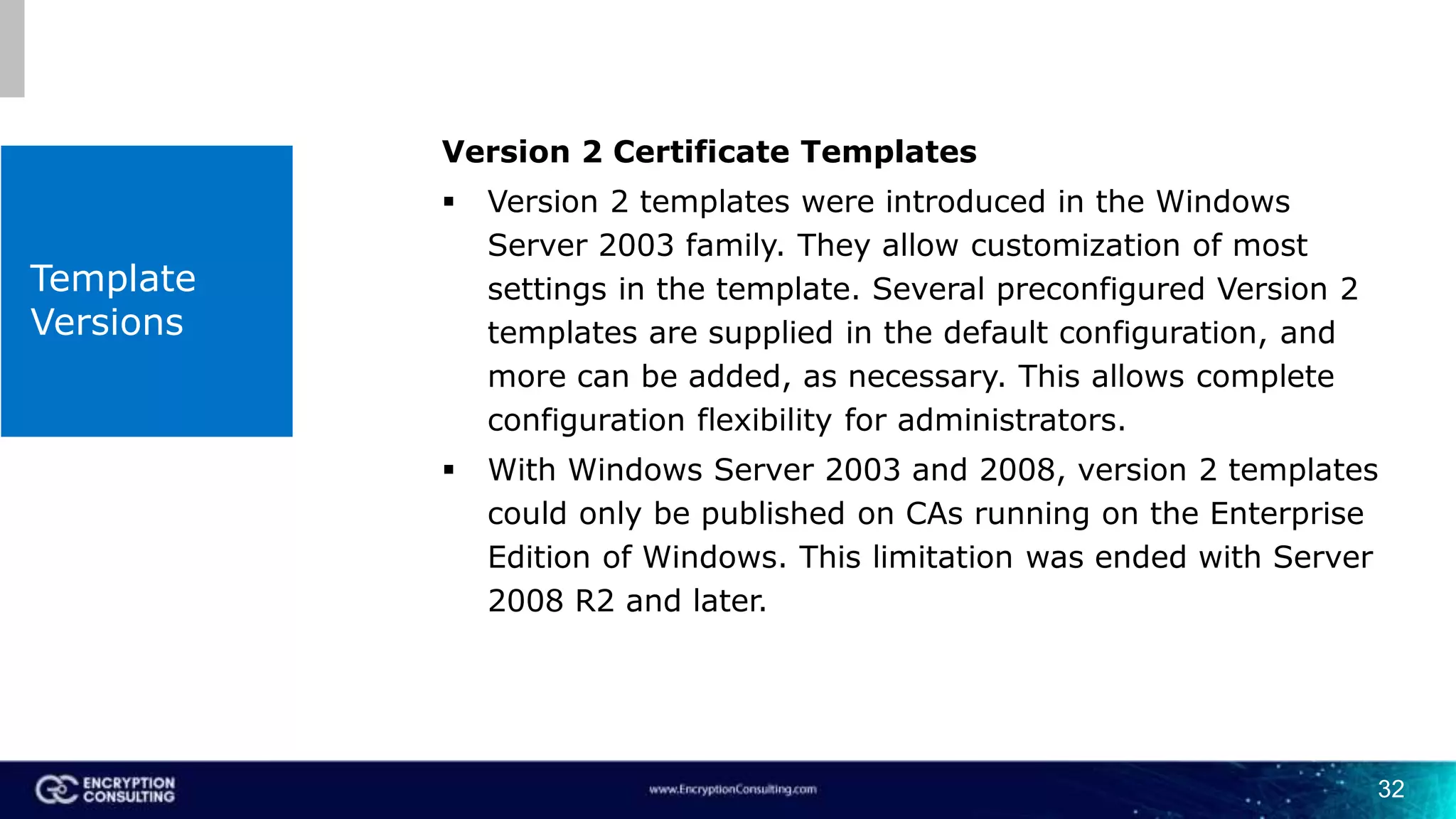 Template
Versions
Version 2 Certificate Templates
 Version 2 templates were introduced in the Windows
Server 2003 family. They allow customization of most
settings in the template. Several preconfigured Version 2
templates are supplied in the default configuration, and
more can be added, as necessary. This allows complete
configuration flexibility for administrators.
 With Windows Server 2003 and 2008, version 2 templates
could only be published on CAs running on the Enterprise
Edition of Windows. This limitation was ended with Server
2008 R2 and later.
32
 
