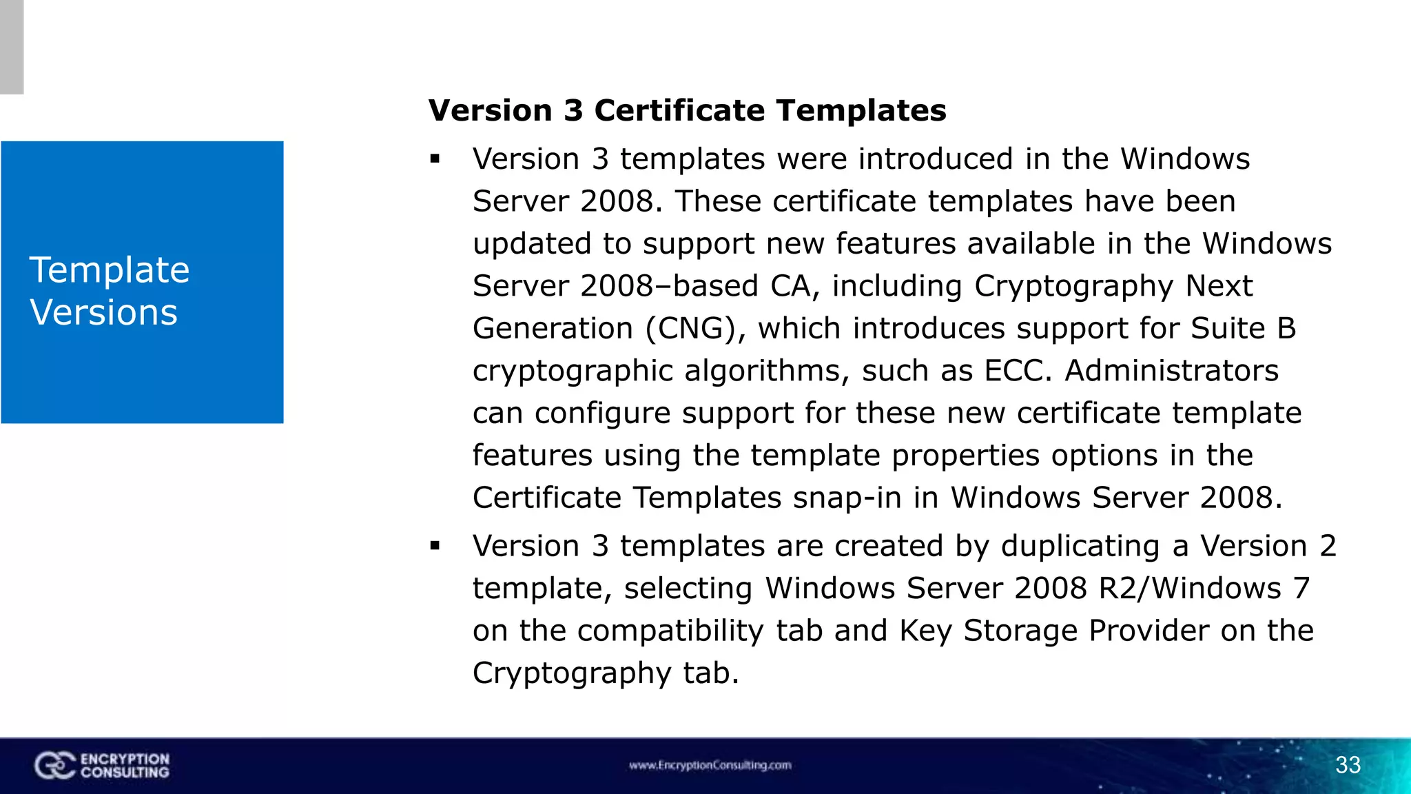 Template
Versions
Version 3 Certificate Templates
 Version 3 templates were introduced in the Windows
Server 2008. These certificate templates have been
updated to support new features available in the Windows
Server 2008–based CA, including Cryptography Next
Generation (CNG), which introduces support for Suite B
cryptographic algorithms, such as ECC. Administrators
can configure support for these new certificate template
features using the template properties options in the
Certificate Templates snap-in in Windows Server 2008.
 Version 3 templates are created by duplicating a Version 2
template, selecting Windows Server 2008 R2/Windows 7
on the compatibility tab and Key Storage Provider on the
Cryptography tab.
33
 