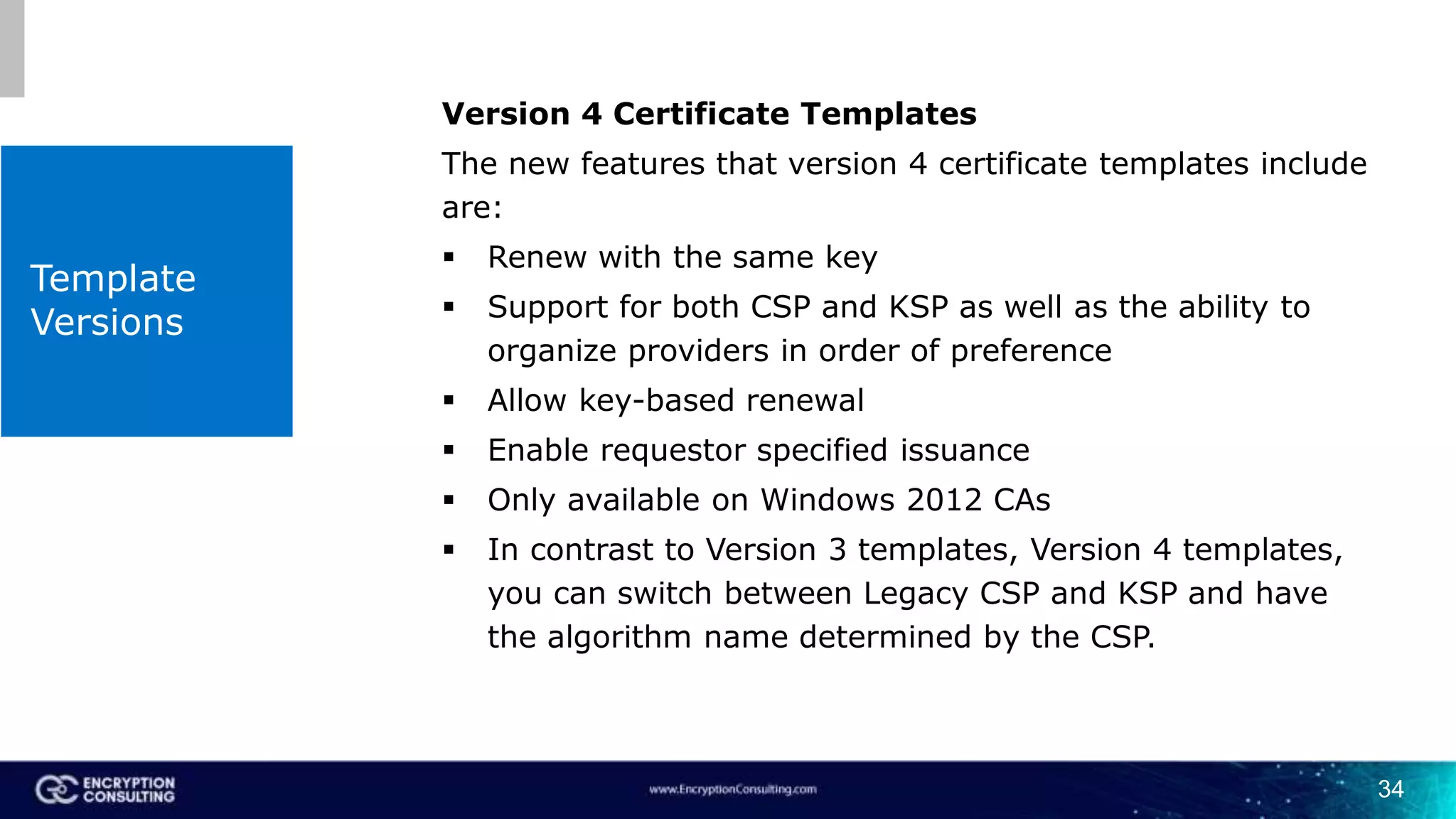 Template
Versions
Version 4 Certificate Templates
The new features that version 4 certificate templates include
are:
 Renew with the same key
 Support for both CSP and KSP as well as the ability to
organize providers in order of preference
 Allow key-based renewal
 Enable requestor specified issuance
 Only available on Windows 2012 CAs
 In contrast to Version 3 templates, Version 4 templates,
you can switch between Legacy CSP and KSP and have
the algorithm name determined by the CSP.
34
 