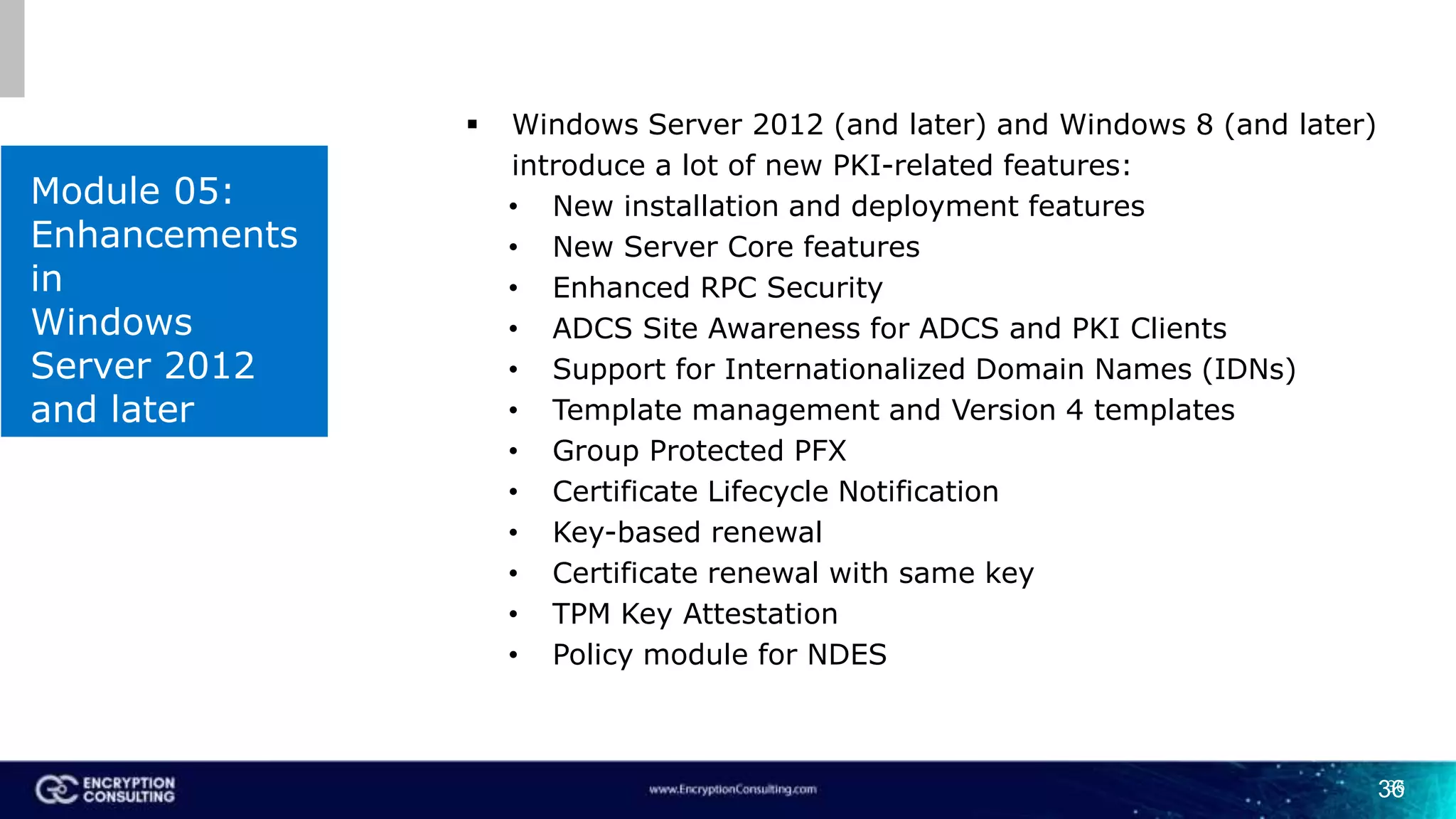 36
Module 05:
Enhancements
in
Windows
Server 2012
and later
36
 Windows Server 2012 (and later) and Windows 8 (and later)
introduce a lot of new PKI-related features:
• New installation and deployment features
• New Server Core features
• Enhanced RPC Security
• ADCS Site Awareness for ADCS and PKI Clients
• Support for Internationalized Domain Names (IDNs)
• Template management and Version 4 templates
• Group Protected PFX
• Certificate Lifecycle Notification
• Key-based renewal
• Certificate renewal with same key
• TPM Key Attestation
• Policy module for NDES
 