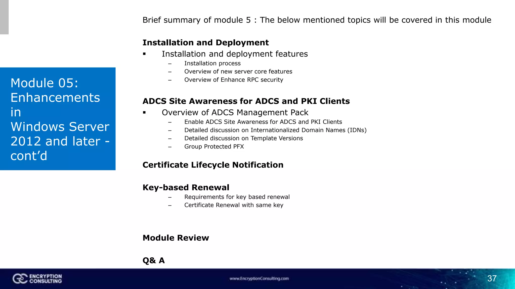 37
Brief summary of module 5 : The below mentioned topics will be covered in this module
Installation and Deployment
 Installation and deployment features
– Installation process
– Overview of new server core features
– Overview of Enhance RPC security
ADCS Site Awareness for ADCS and PKI Clients
 Overview of ADCS Management Pack
– Enable ADCS Site Awareness for ADCS and PKI Clients
– Detailed discussion on Internationalized Domain Names (IDNs)
– Detailed discussion on Template Versions
– Group Protected PFX
Certificate Lifecycle Notification
Key-based Renewal
– Requirements for key based renewal
– Certificate Renewal with same key
Module Review
Q& A
Module 05:
Enhancements
in
Windows Server
2012 and later -
cont’d
 