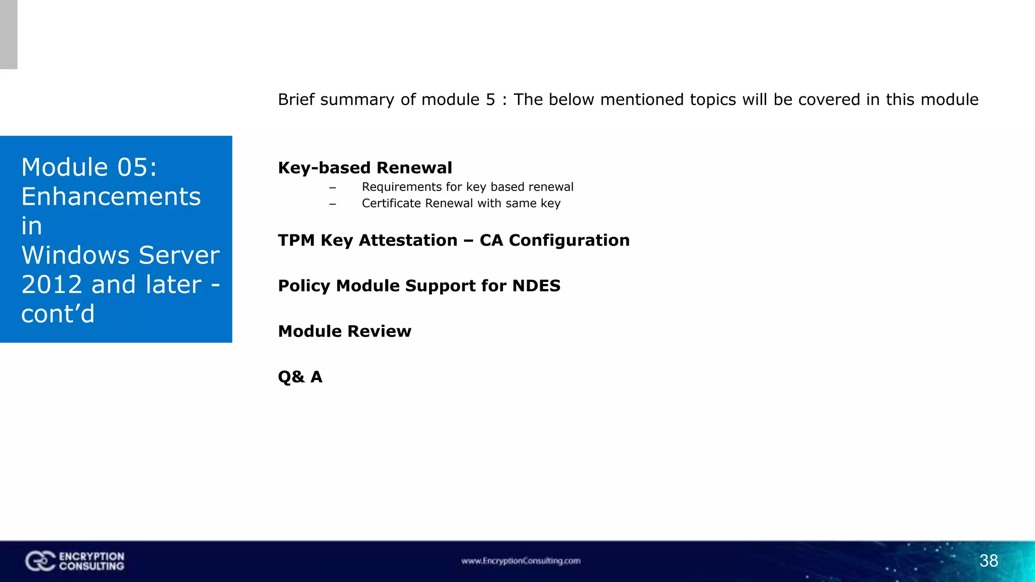 38
Brief summary of module 5 : The below mentioned topics will be covered in this module
Key-based Renewal
– Requirements for key based renewal
– Certificate Renewal with same key
TPM Key Attestation – CA Configuration
Policy Module Support for NDES
Module Review
Q& A
Module 05:
Enhancements
in
Windows Server
2012 and later -
cont’d
 