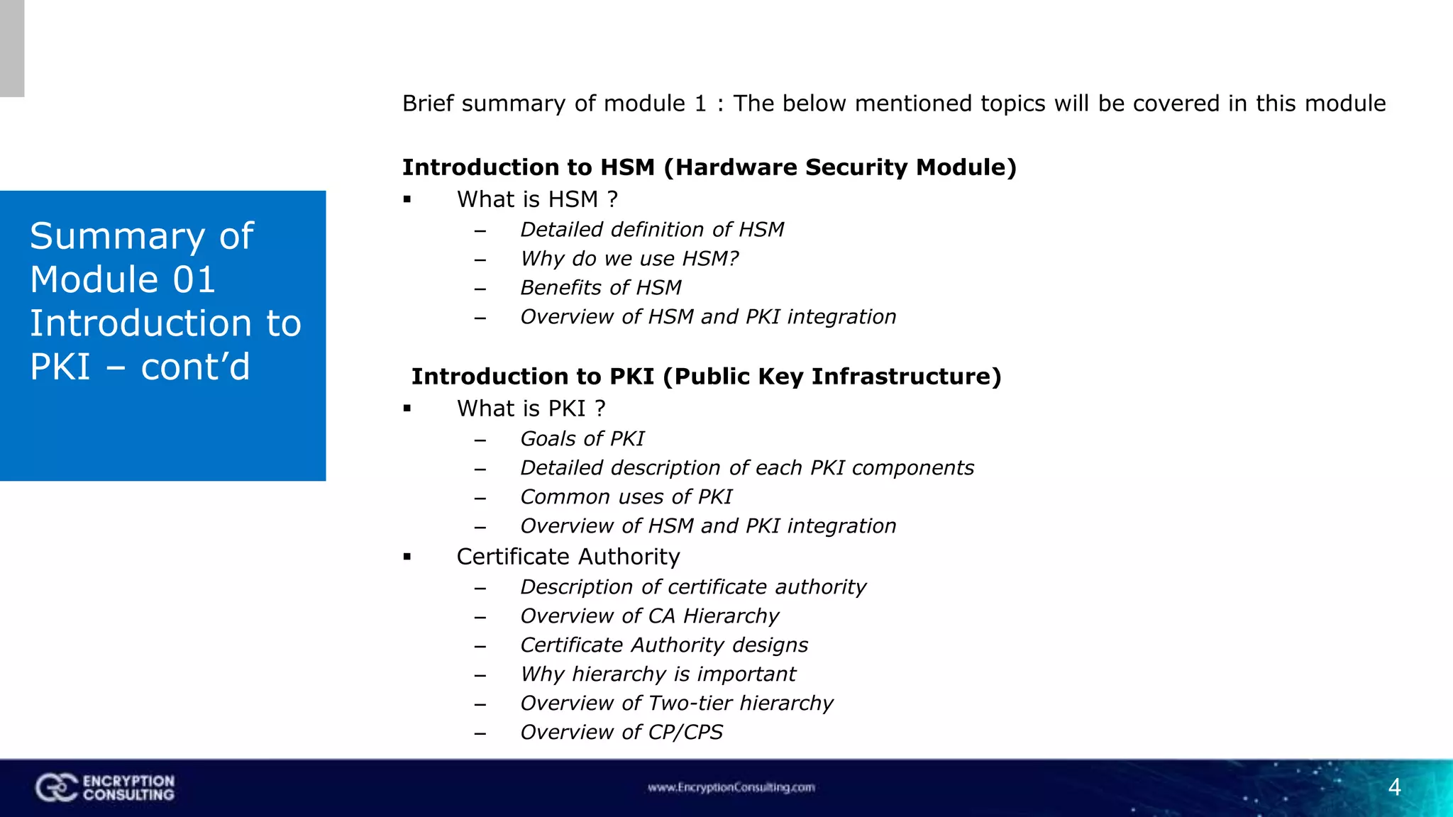 4
Brief summary of module 1 : The below mentioned topics will be covered in this module
Introduction to HSM (Hardware Security Module)
 What is HSM ?
– Detailed definition of HSM
– Why do we use HSM?
– Benefits of HSM
– Overview of HSM and PKI integration
Introduction to PKI (Public Key Infrastructure)
 What is PKI ?
– Goals of PKI
– Detailed description of each PKI components
– Common uses of PKI
– Overview of HSM and PKI integration
 Certificate Authority
– Description of certificate authority
– Overview of CA Hierarchy
– Certificate Authority designs
– Why hierarchy is important
– Overview of Two-tier hierarchy
– Overview of CP/CPS
Summary of
Module 01
Introduction to
PKI – cont’d
 