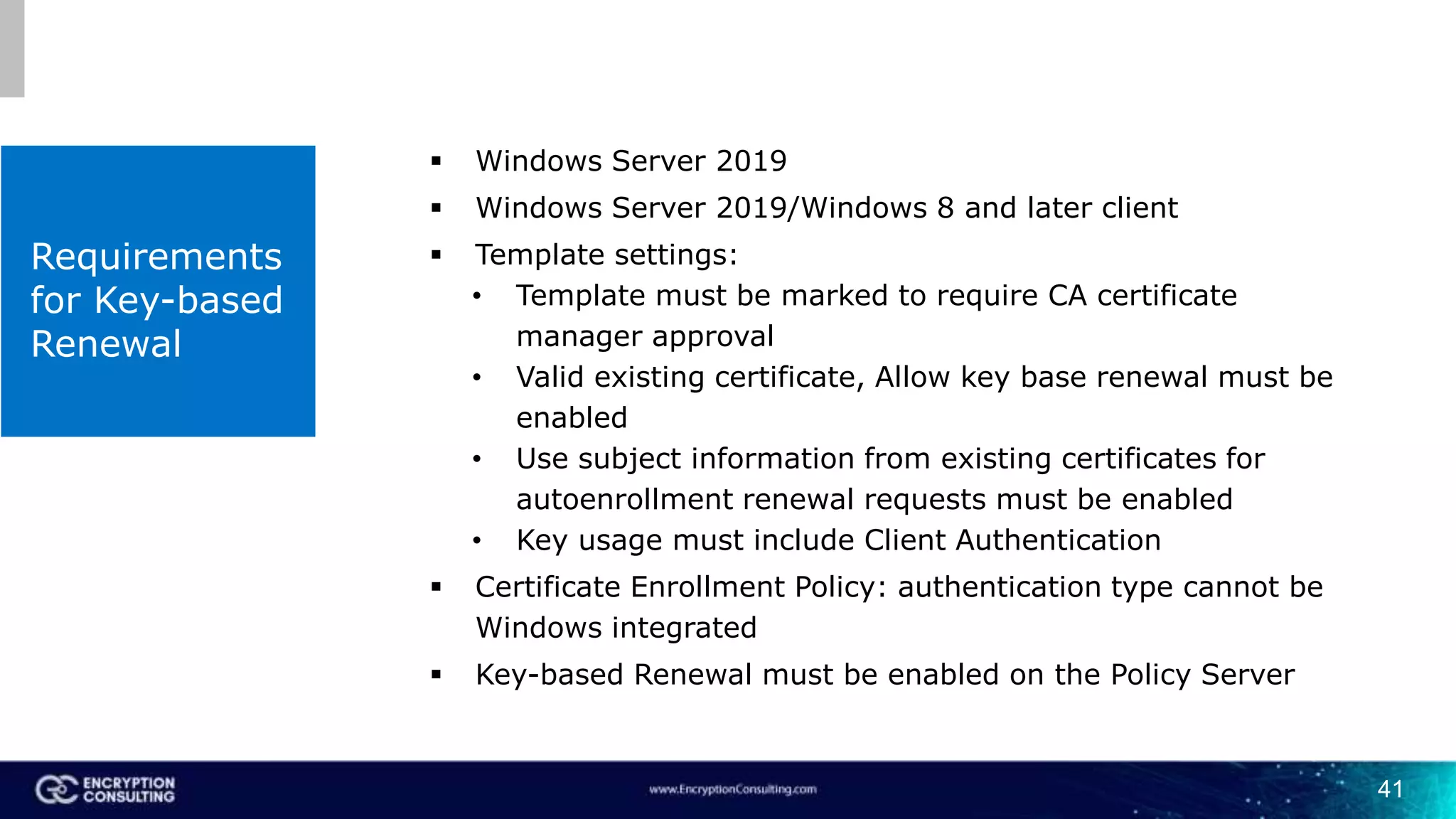 41
Requirements
for Key-based
Renewal
 Windows Server 2019
 Windows Server 2019/Windows 8 and later client
 Template settings:
• Template must be marked to require CA certificate
manager approval
• Valid existing certificate, Allow key base renewal must be
enabled
• Use subject information from existing certificates for
autoenrollment renewal requests must be enabled
• Key usage must include Client Authentication
 Certificate Enrollment Policy: authentication type cannot be
Windows integrated
 Key-based Renewal must be enabled on the Policy Server
 