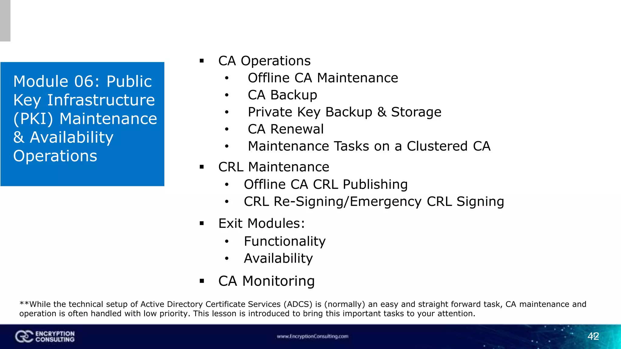 42
Module 06: Public
Key Infrastructure
(PKI) Maintenance
& Availability
Operations
42
 CA Operations
• Offline CA Maintenance
• CA Backup
• Private Key Backup & Storage
• CA Renewal
• Maintenance Tasks on a Clustered CA
 CRL Maintenance
• Offline CA CRL Publishing
• CRL Re-Signing/Emergency CRL Signing
 Exit Modules:
• Functionality
• Availability
 CA Monitoring
**While the technical setup of Active Directory Certificate Services (ADCS) is (normally) an easy and straight forward task, CA maintenance and
operation is often handled with low priority. This lesson is introduced to bring this important tasks to your attention.
 