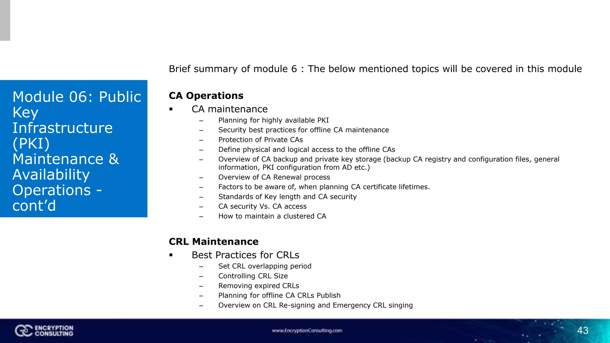 43
Brief summary of module 6 : The below mentioned topics will be covered in this module
CA Operations
 CA maintenance
– Planning for highly available PKI
– Security best practices for offline CA maintenance
– Protection of Private CAs
– Define physical and logical access to the offline CAs
– Overview of CA backup and private key storage (backup CA registry and configuration files, general
information, PKI configuration from AD etc.)
– Overview of CA Renewal process
– Factors to be aware of, when planning CA certificate lifetimes.
– Standards of Key length and CA security
– CA security Vs. CA access
– How to maintain a clustered CA
CRL Maintenance
 Best Practices for CRLs
– Set CRL overlapping period
– Controlling CRL Size
– Removing expired CRLs
– Planning for offline CA CRLs Publish
– Overview on CRL Re-signing and Emergency CRL singing
Module 06: Public
Key
Infrastructure
(PKI)
Maintenance &
Availability
Operations -
cont’d
 