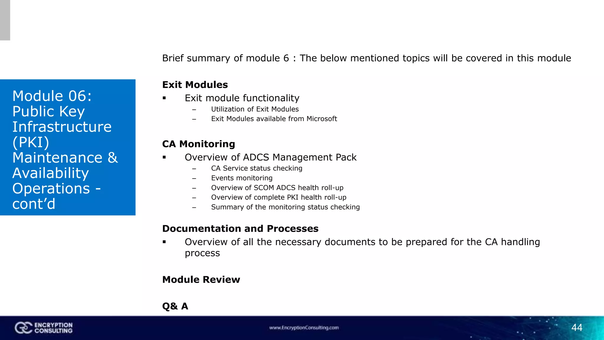 44
Brief summary of module 6 : The below mentioned topics will be covered in this module
Exit Modules
 Exit module functionality
– Utilization of Exit Modules
– Exit Modules available from Microsoft
CA Monitoring
 Overview of ADCS Management Pack
– CA Service status checking
– Events monitoring
– Overview of SCOM ADCS health roll-up
– Overview of complete PKI health roll-up
– Summary of the monitoring status checking
Documentation and Processes
 Overview of all the necessary documents to be prepared for the CA handling
process
Module Review
Q& A
Module 06:
Public Key
Infrastructure
(PKI)
Maintenance &
Availability
Operations -
cont’d
 