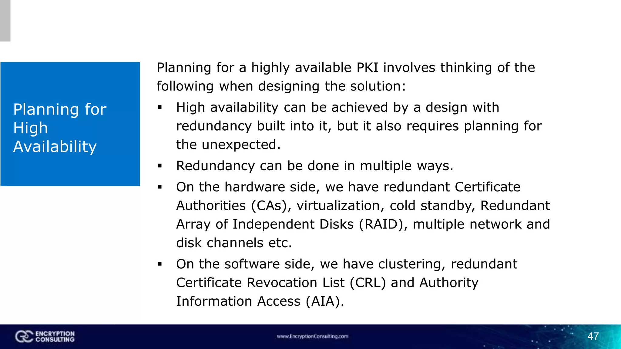 47
Planning for
High
Availability
Planning for a highly available PKI involves thinking of the
following when designing the solution:
 High availability can be achieved by a design with
redundancy built into it, but it also requires planning for
the unexpected.
 Redundancy can be done in multiple ways.
 On the hardware side, we have redundant Certificate
Authorities (CAs), virtualization, cold standby, Redundant
Array of Independent Disks (RAID), multiple network and
disk channels etc.
 On the software side, we have clustering, redundant
Certificate Revocation List (CRL) and Authority
Information Access (AIA).
 