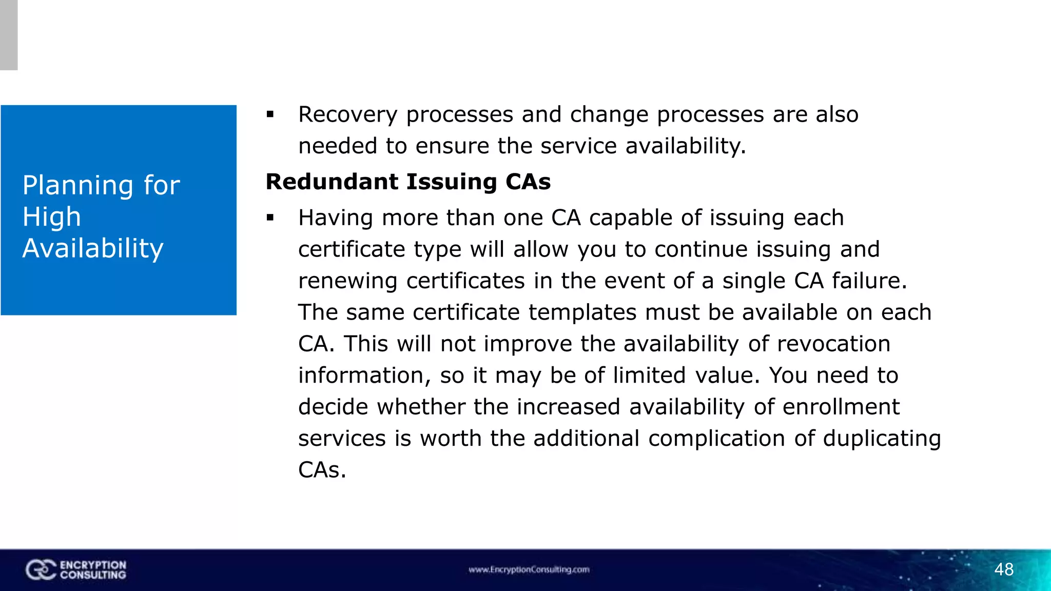 48
Planning for
High
Availability
 Recovery processes and change processes are also
needed to ensure the service availability.
Redundant Issuing CAs
 Having more than one CA capable of issuing each
certificate type will allow you to continue issuing and
renewing certificates in the event of a single CA failure.
The same certificate templates must be available on each
CA. This will not improve the availability of revocation
information, so it may be of limited value. You need to
decide whether the increased availability of enrollment
services is worth the additional complication of duplicating
CAs.
 