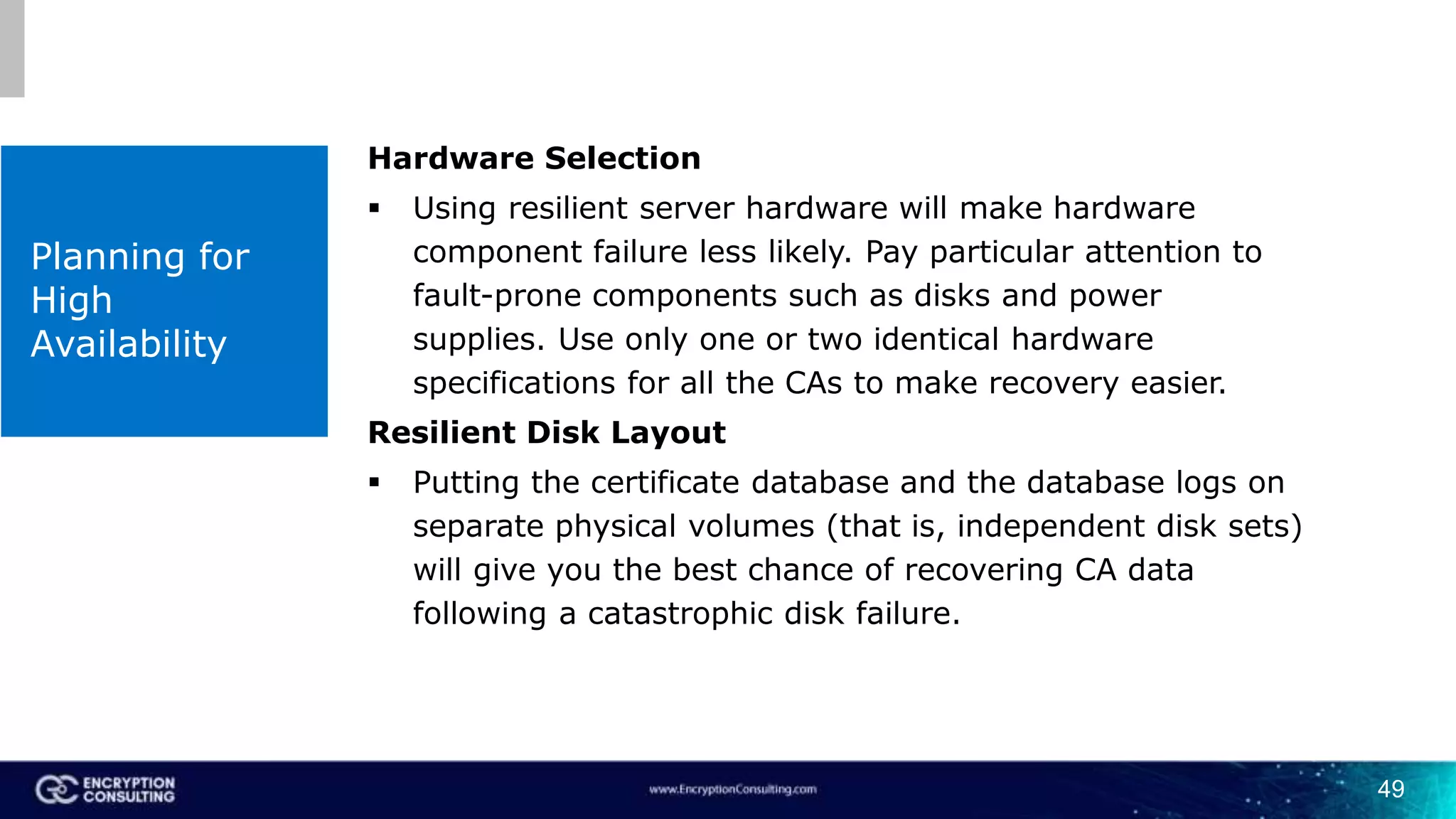 49
Planning for
High
Availability
Hardware Selection
 Using resilient server hardware will make hardware
component failure less likely. Pay particular attention to
fault-prone components such as disks and power
supplies. Use only one or two identical hardware
specifications for all the CAs to make recovery easier.
Resilient Disk Layout
 Putting the certificate database and the database logs on
separate physical volumes (that is, independent disk sets)
will give you the best chance of recovering CA data
following a catastrophic disk failure.
 