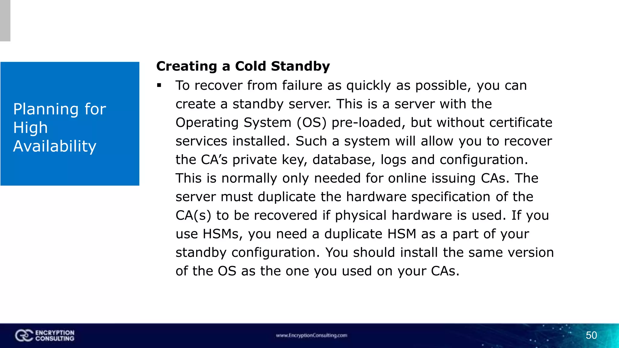 50
Planning for
High
Availability
Creating a Cold Standby
 To recover from failure as quickly as possible, you can
create a standby server. This is a server with the
Operating System (OS) pre-loaded, but without certificate
services installed. Such a system will allow you to recover
the CA’s private key, database, logs and configuration.
This is normally only needed for online issuing CAs. The
server must duplicate the hardware specification of the
CA(s) to be recovered if physical hardware is used. If you
use HSMs, you need a duplicate HSM as a part of your
standby configuration. You should install the same version
of the OS as the one you used on your CAs.
 
