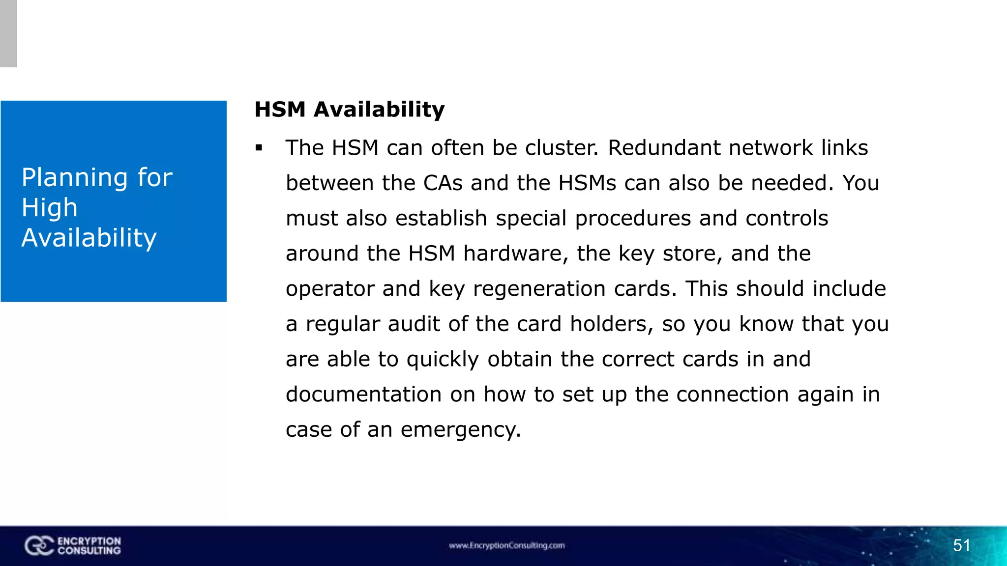 51
Planning for
High
Availability
HSM Availability
 The HSM can often be cluster. Redundant network links
between the CAs and the HSMs can also be needed. You
must also establish special procedures and controls
around the HSM hardware, the key store, and the
operator and key regeneration cards. This should include
a regular audit of the card holders, so you know that you
are able to quickly obtain the correct cards in and
documentation on how to set up the connection again in
case of an emergency.
 