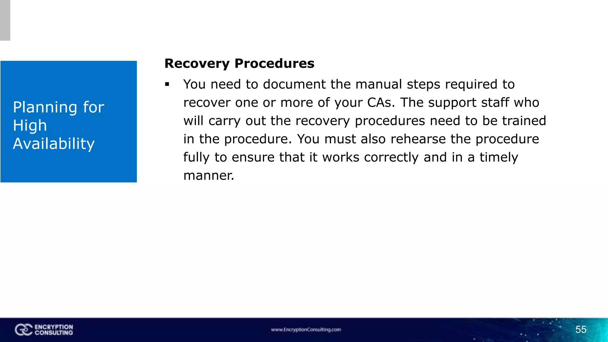 55
Planning for
High
Availability
Recovery Procedures
 You need to document the manual steps required to
recover one or more of your CAs. The support staff who
will carry out the recovery procedures need to be trained
in the procedure. You must also rehearse the procedure
fully to ensure that it works correctly and in a timely
manner.
 