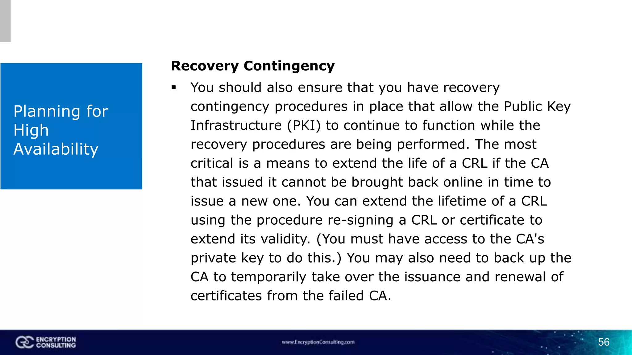56
Planning for
High
Availability
Recovery Contingency
 You should also ensure that you have recovery
contingency procedures in place that allow the Public Key
Infrastructure (PKI) to continue to function while the
recovery procedures are being performed. The most
critical is a means to extend the life of a CRL if the CA
that issued it cannot be brought back online in time to
issue a new one. You can extend the lifetime of a CRL
using the procedure re-signing a CRL or certificate to
extend its validity. (You must have access to the CA's
private key to do this.) You may also need to back up the
CA to temporarily take over the issuance and renewal of
certificates from the failed CA.
 