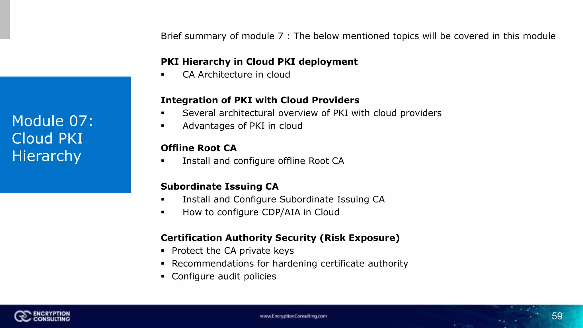 59
Brief summary of module 7 : The below mentioned topics will be covered in this module
PKI Hierarchy in Cloud PKI deployment
 CA Architecture in cloud
Integration of PKI with Cloud Providers
 Several architectural overview of PKI with cloud providers
 Advantages of PKI in cloud
Offline Root CA
 Install and configure offline Root CA
Subordinate Issuing CA
 Install and Configure Subordinate Issuing CA
 How to configure CDP/AIA in Cloud
Certification Authority Security (Risk Exposure)
 Protect the CA private keys
 Recommendations for hardening certificate authority
 Configure audit policies
Module 07:
Cloud PKI
Hierarchy
 