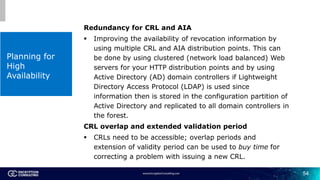 54
Planning for
High
Availability
Redundancy for CRL and AIA
 Improving the availability of revocation information by
usi...
