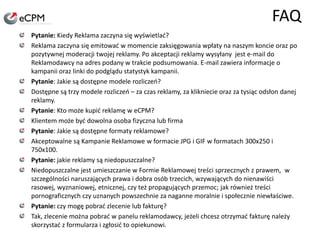 FAQPytanie: Kiedy Reklama zaczyna się wyświetlać?Reklama zaczyna się emitować w momencie zaksięgowania wpłaty na naszym koncie oraz po pozytywnej moderacji twojej reklamy. Po akceptacji reklamy wysyłany  jest e-mail do Reklamodawcy na adres podany w trakcie podsumowania. E-mail zawiera informacje o kampanii oraz linki do podglądu statystyk kampanii.Pytanie: Jakie są dostępne modele rozliczeń?Dostępne są trzy modele rozliczeń – za czas reklamy, za klikniecie oraz za tysiąc odsłon danej reklamy. Pytanie: Kto może kupić reklamę w eCPM?Klientem może być dowolna osoba fizyczna lub firmaPytanie: Jakie są dostępne formaty reklamowe?Akceptowalne są Kampanie Reklamowe w formacie JPG i GIF w formatach 300x250 i 750x100.Pytanie: jakie reklamy są niedopuszczalne?Niedopuszczalne jest umieszczanie w Formie Reklamowej treści sprzecznych z prawem,  w szczególności naruszających prawa i dobra osób trzecich, wzywających do nienawiści rasowej, wyznaniowej, etnicznej, czy też propagujących przemoc; jak również treści pornograficznych czy uznanych powszechnie za naganne moralnie i społecznie niewłaściwe.Pytanie: czy mogę pobrać zlecenie lub fakturę?Tak, zlecenie można pobrać w panelu reklamodawcy, jeżeli chcesz otrzymać fakturę należy skorzystać z formularza i zgłosić to opiekunowi.