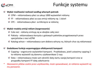 Funkcje systemuWybór możliwości rozliczeń według własnych potrzebCPM – reklamodawca płaci za zakup 1000 wyświetleń reklamyFF -  reklamodawca płaci za czas emisji reklamy np. 1 dzieńCPC -  reklamodawca płaci  za kliknięcie w reklamęWybór modelu emisji reklam (targerowanie)Cała sieć - reklamy emitują się w obrębie całej sieciPakiety-  reklamodawca korzysta z gotowych pakietów przygotowanych przez specjalistów z sieci eCPMKatalog witryn – reklamodawca sam dobiera witryny na, których chce się reklamowaćDodatkowe funkcje wspomagające efektywność kampaniiCapping – organicznie wyświetleń kampanii.  Przykładowo, jeżeli ustawimy capping 2 to reklama wyświetli się danemu użytkownikowi 2 razyData – reklamodawca może sam określić datę startu swojej kampanii oraz w przypadku kampanii FF datę zakończenia * 	Skasowanie plików cookie przez użytkownika, może spowodować, że reklama wyświetli się mu ponownie. 