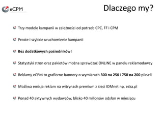 Dlaczego my?Trzy modele kampanii w zależności od potrzeb CPC, FF i CPMProste i szybkie uruchomienie kampaniiBez dodatkowych pośredników!Statystyki stron oraz pakietów można sprawdzać ONLINE w panelu reklamodawcyReklamy eCPM to graficzne bannery o wymiarach 300 na 250 i 750 na 200 pikseliMożliwa emisja reklam na witrynach premium z sieci IDMnet np. eska.plPonad 40 aktywnych wydawców, blisko 40 milionów odsłon w miesiącu