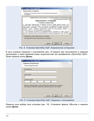 Рис. 8. Установка КриптоПро ЭЦП. Лицензионное соглашение

В окне указания сведений о пользователе (рис. 9) введите имя пользователя и название
организации, а также серийный номер, выданный вам при приобретении «КриптоПро ЭЦП».
Затем нажмите кнопку Далее.




              Рис. 9. Установка КриптоПро ЭЦП. Сведения о пользователе

Появится окно выбора типа установки (рис. 10). Установите флажок Обычная и нажмите
кнопку Далее.



10
 