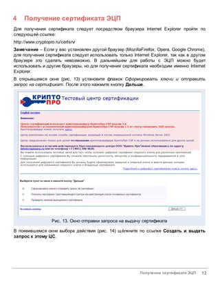4    Получение сертификата ЭЦП
Для получения сертификата следует посредством браузера Internet Explorer пройти по
следующей ссылке:
http://www.cryptopro.ru/certsrv/
Замечание – Если у вас установлен другой браузер (MozillaFirefox, Opera, Google Chrome),
для получения сертификата следует использовать только Internet Explorer, так как в другом
браузере это сделать невозможно. В дальнейшем для работы с ЭЦП можно будет
использовать и другие браузеры, но для получения сертификата необходим именно Internet
Explorer.
В открывшемся окне (рис. 13) установите флажок Сформировать ключи и отправить
запрос на сертификат. После этого нажмите кнопку Дальше.




                   Рис. 13. Окно отправки запроса на выдачу сертификата

В появившемся окне выбора действия (рис. 14) щёлкните по ссылке Создать и выдать
запрос к этому ЦС.




                                                          Получение сертификата ЭЦП    13
 