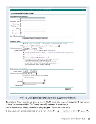 Рис. 16. Окно расширенного запроса на выдачу сертификата

Внимание! Поля, связанные с настройками ЭЦП, изменять не рекомендуется. В противном
случае корректная работа ЭЦП в системе «Мотив» не гарантируется.
После заполнения полей нажмите кнопку Выдать в нижней части окна.
В открывшемся окне выберите в списке устройств «Реестр» и нажмите кнопку ОК (рис. 17).


                                                        Получение сертификата ЭЦП   15
 