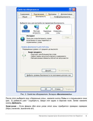 Рис. 2. Свойства обозревателя. Вкладка «Безопасность»

После этого выберите зону «Надежные узлы», нажмите кнопку Узлы и в открывшемся окне
(рис. 3) добавьте узел *.cryptopro.ru, введя этот адрес в верхнее поле. Затем нажмите
кнопку Добавить.
Замечание – Если флажок Для всех узлов этой зоны требуется проверка серверов
(https:) включён, выключите его.


                                  Настройка параметров безопасности Internet Explorer   5
 