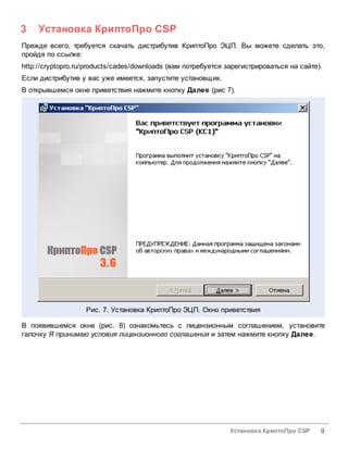 3    Установка КриптоПро CSP
Прежде всего, требуется скачать дистрибутив КриптоПро ЭЦП. Вы можете сделать это,
пройдя по ссылке:
http://cryptopro.ru/products/cades/downloads (вам потребуется зарегистрироваться на сайте).
Если дистрибутив у вас уже имеется, запустите установщик.
В открывшемся окне приветствия нажмите кнопку Далее (рис 7).




                   Рис. 7. Установка КриптоПро ЭЦП. Окно приветствия

В появившемся окне (рис. 8) ознакомьтесь с лицензионным соглашением, установите
галочку Я принимаю условия лицензионного соглашения и затем нажмите кнопку Далее.




                                                               Установка КриптоПро CSP    9
 