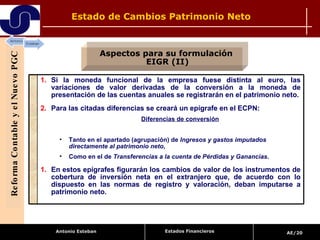 Estado de Cambios Patrimonio Neto  Reforma Contable y el Nuevo PGC Aspectos para su formulación  EIGR (II) Estados Financieros Si la moneda funcional de la empresa fuese distinta al euro, las variaciones de valor derivadas de la conversión a la moneda de presentación de las cuentas anuales se registrarán en el patrimonio neto. Para las citadas diferencias se creará un epígrafe en el ECPN: Diferencias de conversión Tanto en el apartado (agrupación) de  Ingresos y gastos imputados directamente al patrimonio neto ,  Como en el de  Transferencias a la cuenta de Pérdidas y Ganancias . En estos epígrafes figurarán los cambios de valor de los instrumentos de cobertura de inversión neta en el extranjero que, de acuerdo con lo dispuesto en las normas de registro y valoración, deban imputarse a patrimonio neto. 