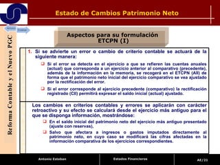 Estado de Cambios Patrimonio Neto Reforma Contable y el Nuevo PGC Aspectos para su formulación  ETCPN (I) Estados Financieros Si se advierte un error o cambio de criterio contable se actuará de la siguiente manera: Si el error se detecta en el ejercicio a que se refieren las cuentas anuales (actual) que corresponda a un ejercicio anterior al comparativo (precedente), además de la información en la memoria, se recogerá en el ETCPN (AII) de forma que el patrimonio neto inicial del ejercicio comparativo se vea ajustado por la rectificación del error. Si el error corresponde al ejercicio precedente (comparativo) la rectificación registrado (CII) permitirá expresar el saldo inicial (actual) ajustado.  Los cambios en criterios contables y errores se aplicarán con carácter retroactivo y su efecto se calculará desde el ejercicio más antiguo para el que se disponga información, mostrándose: En el saldo inicial del patrimonio neto del ejercicio más antiguo presentado (ajuste con reservas),  Salvo que afectara a ingresos o gastos imputados directamente al patrimonio neto, en cuyo caso se modificará las cifras afectadas en la información comparativa de los ejercicios correspondientes. 