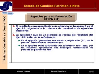 Estado de Cambios Patrimonio Neto Reforma Contable y el Nuevo PGC Aspectos para su formulación  ETCPN (II) Estados Financieros El resultado correspondiente a un ejercicio se traspasará en el ejercicio siguiente a la columna de resultados de ejercicios anteriores. La aplicación que en un ejercicio se realiza del resultado del ejercicio anterior se reflejará en: En el epígrafe  Operaciones con socios y propietarios  (BII) en la partida  Distribución de dividendos  (4). En el epígrafe  Otras variaciones del patrimonio neto  (BIII) por las restantes aplicaciones que supongan reclasificación de partidas de patrimonio neto. 